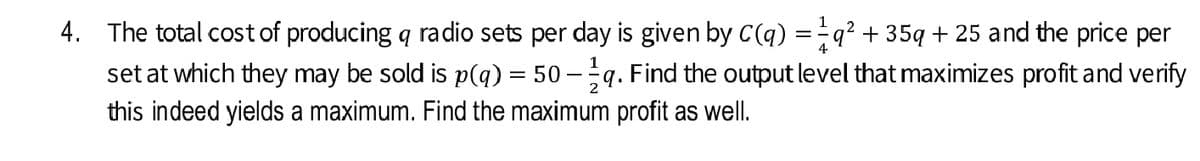 1
4. The total cost of producing q radio sets per day is given by C(q) =q² + 35q + 25 and the price per
set at which they may be sold is p(q) = 50 - q. Find the output level that maximizes profit and verify
this indeed yields a maximum. Find the maximum profit as well.
4
