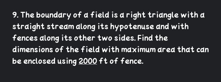 9. The boundary of a field is a right triangle with a
straight stream along its hypotenuse dnd with
fences along its other two sides. Find the
dimensions of the field with maximum ared that can
be enclosed using 2000 ft of fence.
