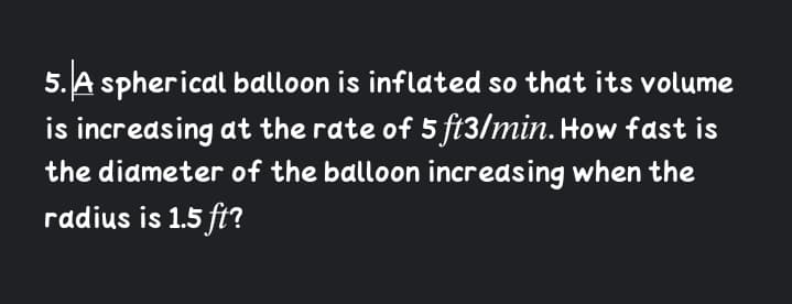 5. A spherical balloon is inflated so that its volume
is increasing at the rate of 5 ft3/min. How fast is
the diameter of the balloon incredsing when the
radius is 1.5 fi?

