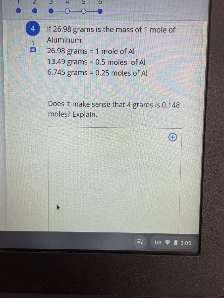 4
If 26.98 grams is the mass of 1 mole of
Aluminum,
26.98 grams =1 mole of Al
13.49 grams = 0.5 moles of Al
6.745 grams = 0.25 moles of AI
%3D
Does it make sense that 4 grams is 0.148
moles? Explain.
US 3:05
(+
N O
