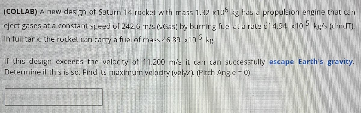 (COLLAB) A new design of Saturn 14 rocket with mass 1.32 x106 kg has a propulsion engine that can
eject gases at a constant speed of 242.6 m/s (vGas) by burning fuel at a rate of 4.94 x10> kg/s (dmdT).
In full tank, the rocket can carry a fuel of mass 46.89 x10 ° kg.
If this design exceeds the velocity of 11,200 m/s it can can successfully escape Earth's gravity.
Determine if this is so. Find its maximum velocity (velyZ). (Pitch Angle = 0)
