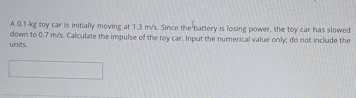A 0.1-kg toy car is initially moving at 1.3 m/s. Since the-battery is losing power, the toy car has slowed
down to 0.7 m/s. Calculate the impulse of the toy car. Input the numerical value only; do not include the
units.
