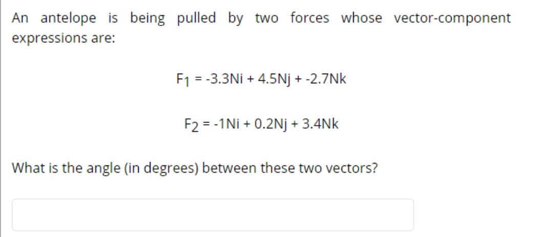 An antelope is being pulled by two forces whose vector-component
expressions are:
F1 = -3.3Ni + 4.5Nj + -2.7Nk
%3D
F2 = -1Ni + 0.2Nj + 3.4Nk
What is the angle (in degrees) between these two vectors?
