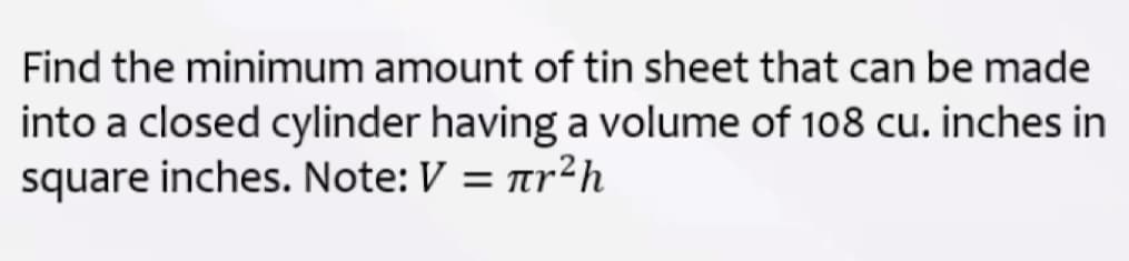 Find the minimum amount of tin sheet that can be made
into a closed cylinder having a volume of 108 cu. inches in
square inches. Note: V = ar²h

