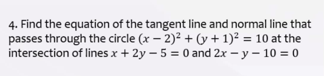 4. Find the equation of the tangent line and normal line that
passes through the circle (x – 2)² + (y + 1)² = 10 at the
intersection of lines x + 2y – 5 = 0 and 2x – y – 10 = 0
