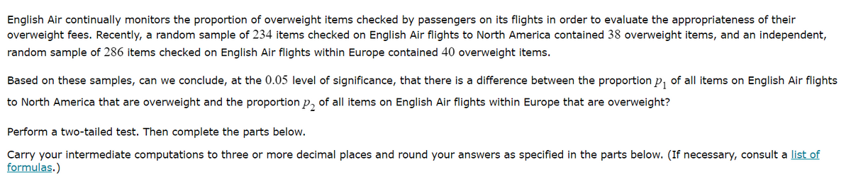 English Air continually monitors the proportion of overweight items checked by passengers on its flights in order to evaluate the appropriateness of their
overweight fees. Recently, a random sample of 234 items checked on English Air flights to North America contained 38 overweight items, and an independent,
random sample of 286 items checked on English Air flights within Europe contained 40 overweight items.
Based on these samples, can we conclude, at the 0.05 level of significance, that there is a difference between the proportion p, of all items on English Air flights
to North America that are overweight and the proportion p, of all items on English Air flights within Europe that are overweight?
Perform a two-tailed test. Then complete the parts below.
Carry your intermediate computations to three or more decimal places and round your answers as specified in the parts below. (If necessary, consult a list of
formulas.)

