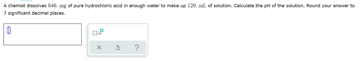 A chemist dissolves 846. mg of pure hydrochloric acid in enough water to make up 120. mL of solution. Calculate the pH of the solution. Round your answer to
3 significant decimal places.
?
