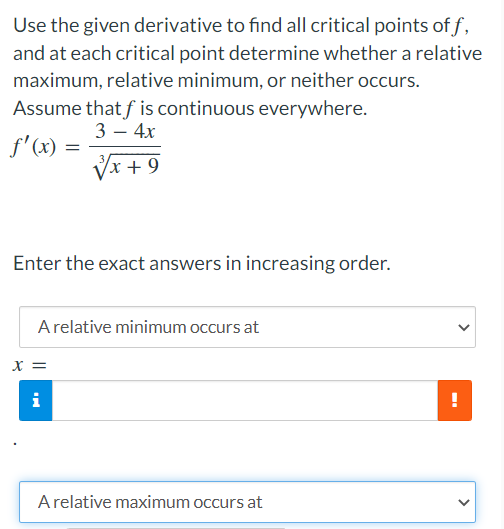 Use the given derivative to find all critical points off,
and at each critical point determine whether a relative
maximum, relative minimum, or neither occurs.
Assume that f is continuous everywhere.
f'(x) =
3 - 4x
√x + 9
Enter the exact answers in increasing order.
A relative minimum occurs at
x =
i
A relative maximum occurs at
!