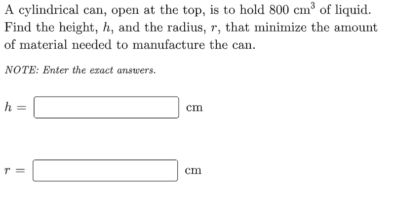 A cylindrical can, open at the top, is to hold 800 cm³ of liquid.
Find the height, h, and the radius, r, that minimize the amount
of material needed to manufacture the can.
NOTE: Enter the exact answers.
h =
cm
T =
cm
