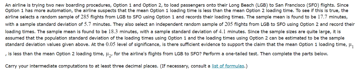 An airline is trying two new boarding procedures, Option 1 and Option 2, to load passengers onto their Long Beach (LGB) to San Francisco (SFO) flights. Since
Option 1 has more automation, the airline suspects that the mean Option 1 loading time is less than the mean Option 2 loading time. To see if this is true, the
airline selects a random sample of 285 flights from LGB to SFO using Option 1 and records their loading times. The sample mean is found to be 17.7 minutes,
with a sample standard deviation of 5.7 minutes. They also select an independent random sample of 205 flights from LGB to SFO using Option 2 and record their
loading times. The sample mean is found to be 18.3 minutes, with a sample standard deviation of 4.1 minutes. Since the sample sizes are quite large, it is
assumed that the population standard deviation of the loading times using Option 1 and the loading times using Option 2 can be estimated to be the sample
standard deviation values given above. At the 0.05 level of significance, is there sufficient evidence to support the claim that the mean Option 1 loading time, u,
, is less than the mean Option 2 loading time, u, for the airline's flights from LGB to SFO? Perform a one-tailed test. Then complete the parts below.
Carry your intermediate computations to at least three decimal places. (If necessary, consult a list of formulas.)
