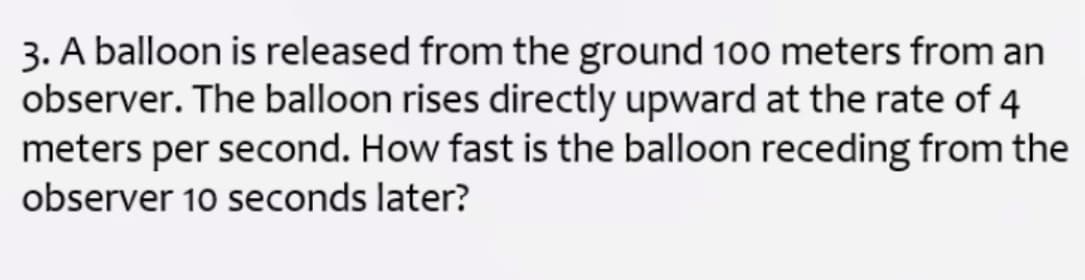 3. A balloon is released from the ground 100 meters from an
observer. The balloon rises directly upward at the rate of 4
meters per second. How fast is the balloon receding from the
observer 10 seconds later?
