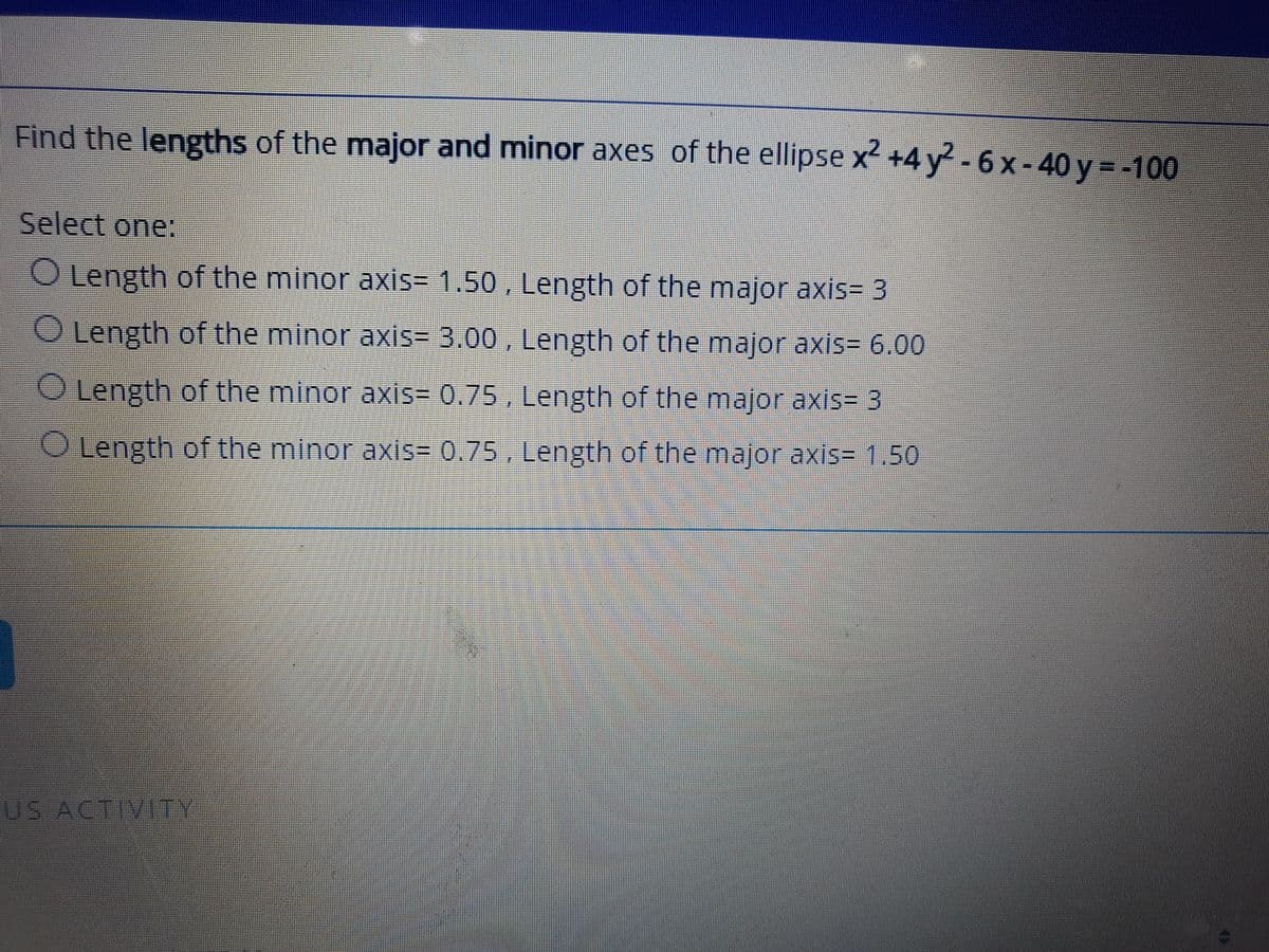 Find the lengths of the major and minor axes of the ellipse x +4 y - 6 x -40 y=-100
Select one:
O Length of the minor axis= 1.50 , Length of the major axis= 3
O Length of the minor axis= 3.00 , Length of the major axis= 6.00
O Length of the minor axis= 0.75 , Length of the major axis= 3
O Length of the minor axis= 0.75 , Length of the major axis= 1.50
US ACTIVITY
