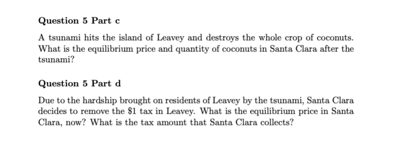 Question 5 Part c
A tsunami hits the island of Leavey and destroys the whole crop of coconuts.
What is the equilibrium price and quantity of coconuts in Santa Clara after the
tsunami?
Question 5 Part d
Due to the hardship brought on residents of Leavey by the tsunami, Santa Clara
decides to remove the $1 tax in Leavey. What is the equilibrium price in Santa
Clara, now? What is the tax amount that Santa Clara collects?