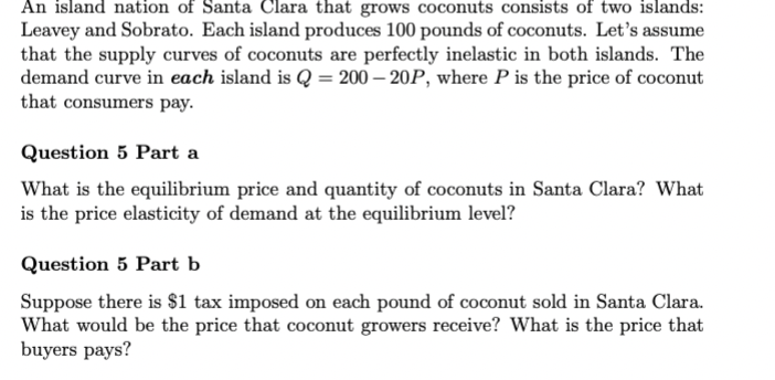 An island nation of Santa Clara that grows coconuts consists of two islands:
Leavey and Sobrato. Each island produces 100 pounds of coconuts. Let's assume
that the supply curves of coconuts are perfectly inelastic in both islands. The
demand curve in each island is Q = 200-20P, where P is the price of coconut
that consumers pay.
Question 5 Part a
What is the equilibrium price and quantity of coconuts in Santa Clara? What
is the price elasticity of demand at the equilibrium level?
Question 5 Part b
Suppose there is $1 tax imposed on each pound of coconut sold in Santa Clara.
What would be the price that coconut growers receive? What is the price that
buyers pays?