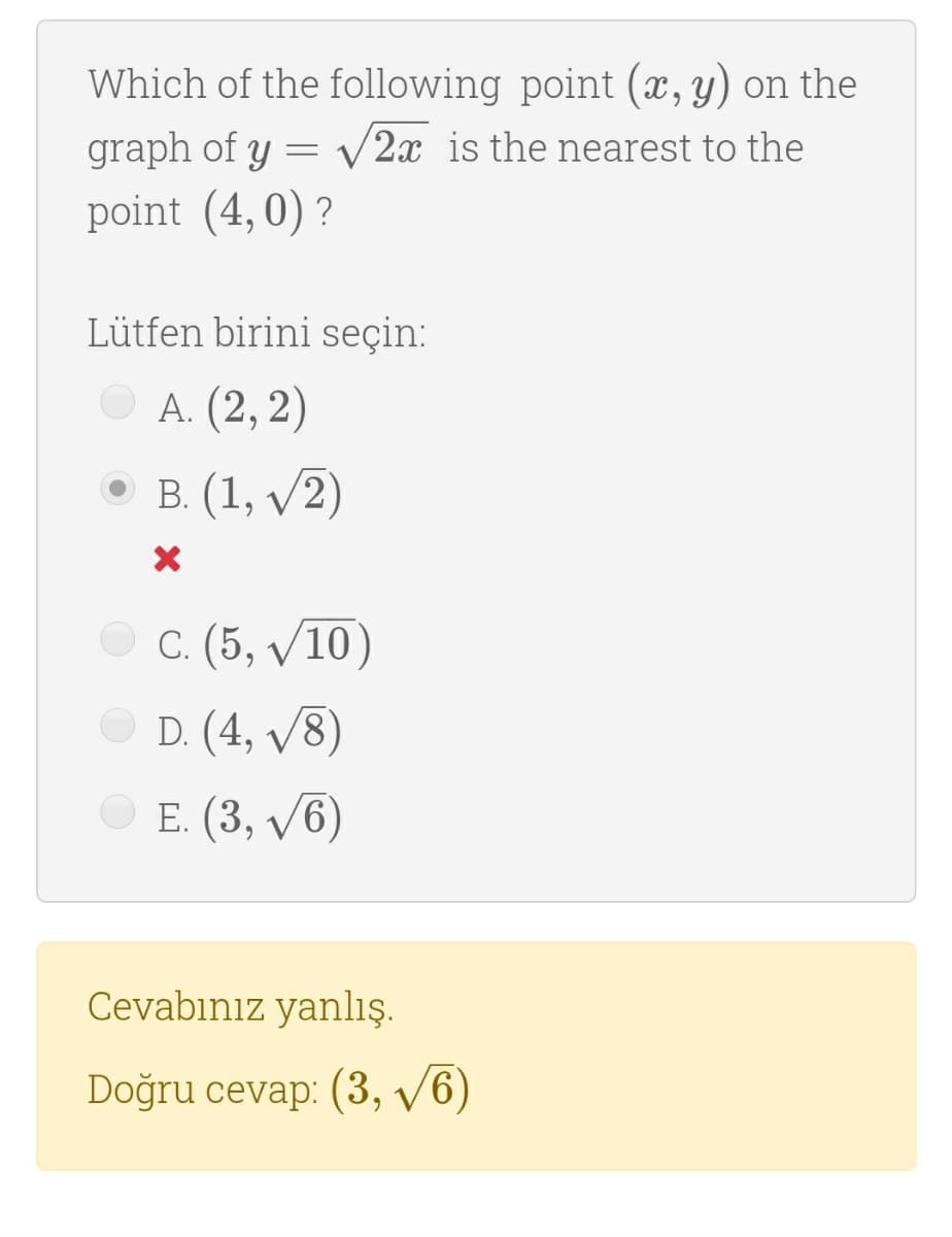 Which of the following point (x, y) on the
graph of y = V2x is the nearest to the
point (4,0) ?
Lütfen birini seçin:
A. (2, 2)
В. (1, V2)
С. (5, V10)
D. (4, v8)
E. (3, v6)
Cevabınız yanlış.
Doğru cevap: (3, /6)
