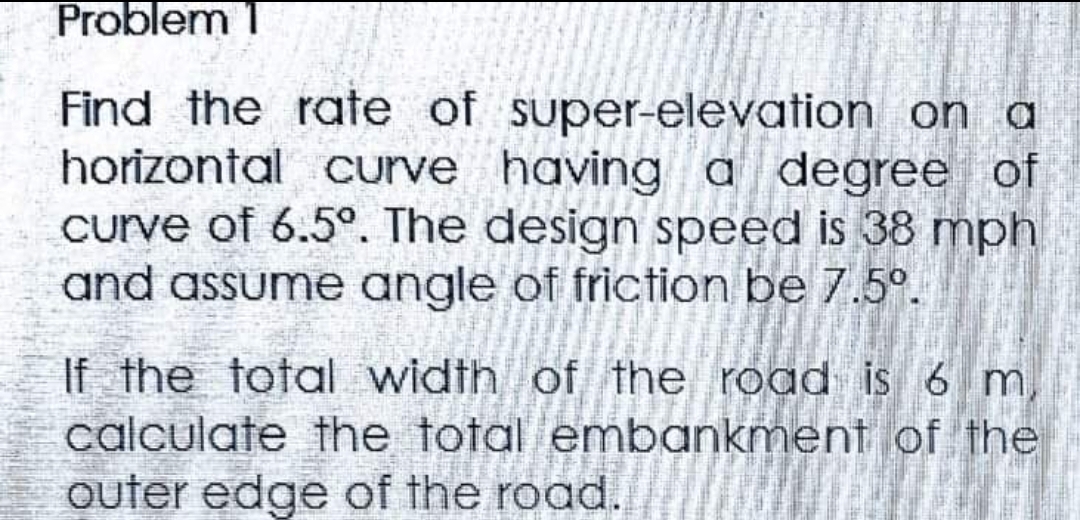 Problem 1
Find the rate of super-elevation on a
horizontal curve having a degree of
curve of 6.5°. The design speed is 38 mph
and assume angle of friction be 7.5°.
If the total width of the road is 6 m
calculate the total embankment of the
outer edge of the road.
