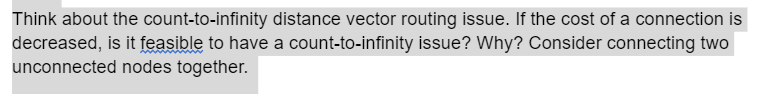 Think about the count-to-infinity distance vector routing issue. If the cost of a connection is
decreased, is it feasible to have a count-to-infinity issue? Why? Consider connecting two
unconnected nodes together.