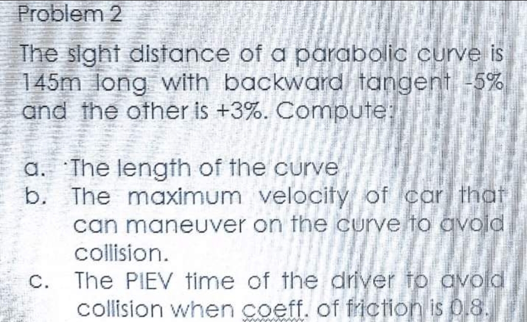 Problem 2
The sight distance of a parabolic curve is
145m long with backward tangent -5%
and the other is +3%. Compute:
a. The length of the curve
b. The maximum velocity of car that
can maneuver on the curve to avoid
collision.
c. The PIEV time of the driver to avoid
collision when coeff. of friction is 0.8.
nông ngh