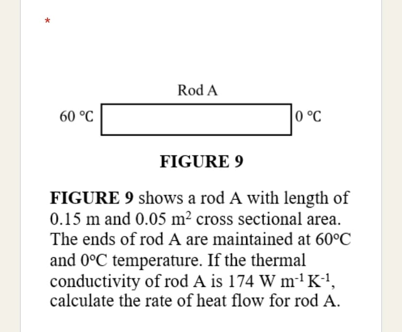 Rod A
60 °C
|0 °C
FIGURE 9
FIGURE 9 shows a rod A with length of
0.15 m and 0.05 m² cross sectional area.
The ends of rod A are maintained at 60°C
and 0°C temperature. If the thermal
conductivity of rod A is 174 W m-'K1,
calculate the rate of heat flow for rod A.
