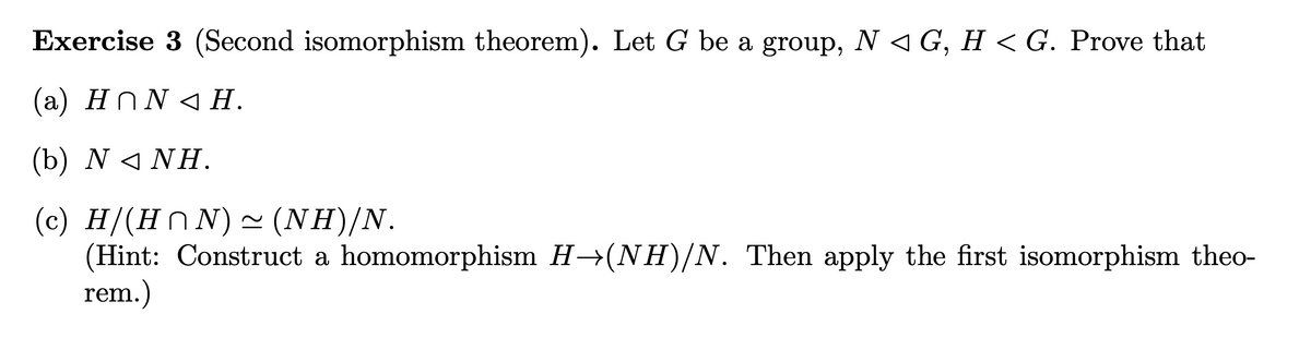 Exercise 3 (Second isomorphism theorem). Let G be a group, N < G, H < G. Prove that
(a) Hn N < H.
(b) N< ΝΗ.
(c) H/(HN N)~ (NH)/N.
(Hint: Construct a homomorphism H→(NH)/N. Then apply the first isomorphism theo-
rem.)

