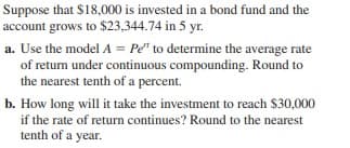 Suppose that $18,000 is invested in a bond fund and the
account grows to $23,344.74 in 5 yr.
a. Use the model A = Pe" to determine the average rate
of returm under continuous compounding. Round to
the nearest tenth of a percent.
b. How long will it take the investment to reach $30,000
if the rate of return continues? Round to the nearest
tenth of a year.
