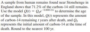 A sample from human remains found near Stonehenge in
England shows that 71.2% of the carbon-14 still remains.
Use the model Q(1) = Qe-0.000121 to determine the age
of the sample. In this model, Q(t) represents the amount
of carbon-14 remaining t years after death, and Qo
represents the initial amount of carbon-14 at the time of
death. Round to the nearest 100 yr.
