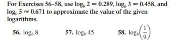 For Exercises 56-58, use log, 2 - 0.289, log, 3 = 0.458, and
log, 5 = 0.671 to approximate the value of the given
logarithms.
56. log, 8
57. log, 45
58. log.
