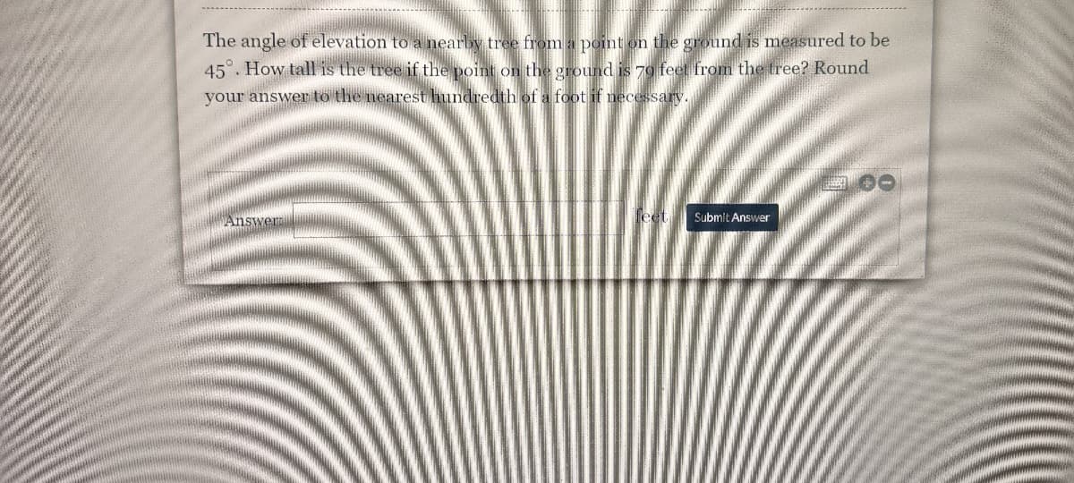 The angle of elevation to a nearby tree from a point on the ground is measured to be
45°. How tall is the tree if the point on the ground is 70 feet from the tree? Round
your answer to the nearest hundredth of a foot if necessary.
Answerm
Submit Answer
