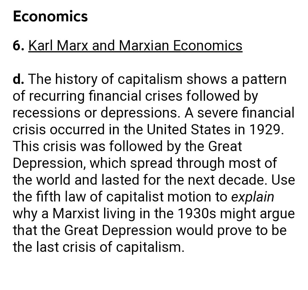 Economics
6. Karl Marx and Marxian Economics
d. The history of capitalism shows a pattern
of recurring financial crises followed by
recessions or depressions. A severe financial
crisis occurred in the United States in 1929.
This crisis was followed by the Great
Depression, which spread through most of
the world and lasted for the next decade. Use
the fifth law of capitalist motion to explain
why a Marxist living in the 1930s might argue
that the Great Depression would prove to be
the last crisis of capitalism.
