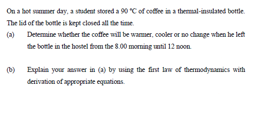 On a hot summer day, a student stored a 90 °C of coffee in a themal-insulated bottle.
The lid of the bottle is kept closed all the time.
(a)
Detemine whether the coffee will be wamer, cooler or no change when he left
the bottle in the hostel from the 8.00 morning until 12 noon.
(b)
Explain your answer in (a) by using the first law of thermodynamics with
derivation of appropriate equations.
