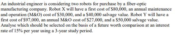 An industrial engineer is considering two robots for purchase by a fiber-optic
manufacturing company. Robot X will have a first cost of $80,000, an annual maintenance
and operation (M&O) cost of $30,000, and a $40,000 salvage value. Robot Y will have a
first cost of $97,000, an annual M&O cost of $27,000, and a $50,000 salvage value.
Analyse which should be selected on the basis of a future worth comparison at an interest
rate of 15% per year using a 3-year study period.
