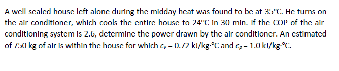 A well-sealed house left alone during the midday heat was found to be at 35°C. He turns on
the air conditioner, which cools the entire house to 24°C in 30 min. If the COP of the air-
conditioning system is 2.6, determine the power drawn by the air conditioner. An estimated
of 750 kg of air is within the house for which cy = 0.72 kJ/kg.°C and cp = 1.0 kJ/kg.°C.
