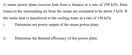 A steam power plant receives heat from a furnace at a rate of 250 kJ/h. Heat
losses to the surrounding air from the steam are estimated to be about 5 kJ/h. If
the waste heat is transferred to the cooling water at a rate of 150 kJ/h,
i.
Determine net power output of the steam power plant.
ii.
Determine the thermal efficiency of this power plant.
