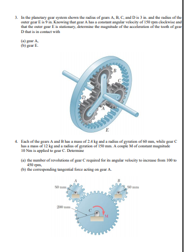 3. In the planetary gear system shown the radius of gears A, B, C, and Dis 3 in. and the radius of the
outer gear E is 9 in. Knowing that gear A has a constant angular velocity of 150 rpm clockwise and
that the outer gear E is stationary, determine the magnitude of the acceleration of the tooth of gear
D that is in contact with
(a) gear A.
(b) gear E.
4. Each of the gears A and B has a mass of 2.4 kg and a radius of gyration of 60 mm, while gear C
has a mass of 12 kg and a radius of gyration of 150 mm. A couple Mof constant magnitude
10 Nm is applied to gear C. Determine
(a) the mumber of revolutions of gear C required for its angular velocity to increase from 100 to
450 rpm,
(b) the corresponding tangential force acting on gear A.
S0 mm,
S0 mm
200 mm
