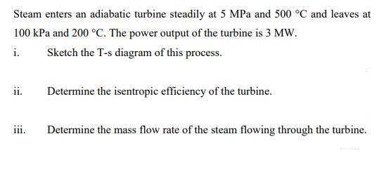 Steam enters an adiabatic turbine steadily at 5 MPa and 500 °C and leaves at
100 kPa and 200 °C. The power output of the turbine is 3 MW.
i.
Sketch the T-s diagram of this process.
ii.
Determine the isentropic efficiency of the turbine.
iii.
Determine the mass flow rate of the steam flowing through the turbine.
