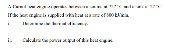 A Carnot heat engine operates between a source at 727 °C and a sink at 27 °C.
If the heat engine is supplied with heat at a rate of 800 kJ/min,
i.
Determine the thermal efficiency.
ii.
Calculate the power output of this heat engine.
