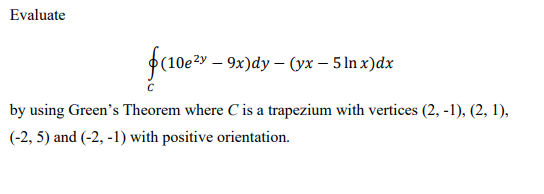 Evaluate
(10ey – 9x)dy – (yx – 5 In x)dx
by using Green's Theorem where C'is a trapezium with vertices (2, -1), (2, 1),
(-2, 5) and (-2, -1) with positive orientation.
