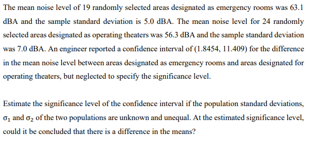 The mean noise level of 19 randomly selected areas designated as emergency rooms was 63.1
dBA and the sample standard deviation is 5.0 dBA. The mean noise level for 24 randomly
selected areas designated as operating theaters was 56.3 dBA and the sample standard deviation
was 7.0 dBA. An engineer reported a confidence interval of (1.8454, 11.409) for the difference
in the mean noise level between areas designated as emergency rooms and areas designated for
operating theaters, but neglected to specify the significance level.
Estimate the significance level of the confidence interval if the population standard deviations,
01 and oz of the two populations are unknown and unequal. At the estimated significance level,
could it be concluded that there is a difference in the means?
