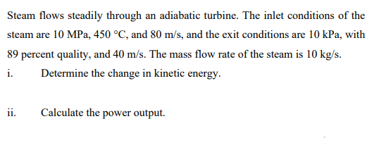 Steam flows steadily through an adiabatic turbine. The inlet conditions of the
steam are 10 MPa, 450 °C, and 80 m/s, and the exit conditions are 10 kPa, with
89 percent quality, and 40 m/s. The mass flow rate of the steam is 10 kg/s.
i.
Determine the change in kinetic energy.
ii.
Calculate the power output.
