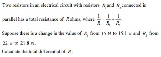 Two resistors in an electrical circuit with resistors R,and R, connected in
1
-=- +-
1
1
parallel has a total resistance of Rohms, where
R R R,
Suppose there is a change in the value of R, from 15 w to 15.1 w and R, from
22 w to 21.8 w.
Calculate the total differential of R.
