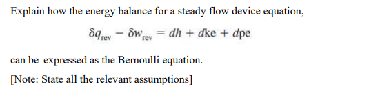 Explain how the energy balance for a steady flow device equation,
8qrev - SW ey = dh + dke + dpe
can be expressed as the Bernoulli equation.
[Note: State all the relevant assumptions]
