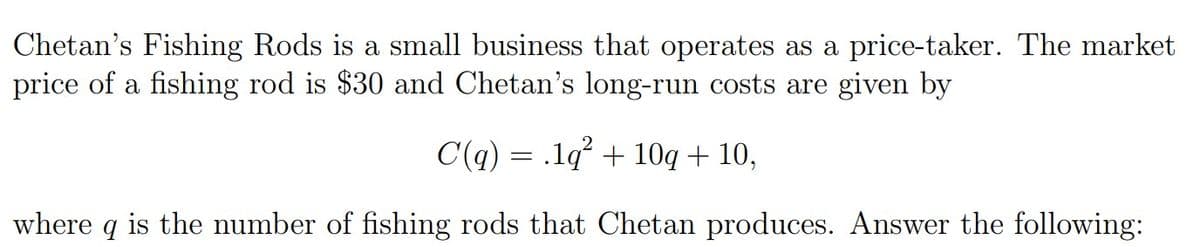 Chetan's Fishing Rods is a small business that operates as a price-taker. The market
price of a fishing rod is $30 and Chetan's long-run costs are given by
C(q) = .1q² + 10q + 10,
where q is the number of fishing rods that Chetan produces. Answer the following:

