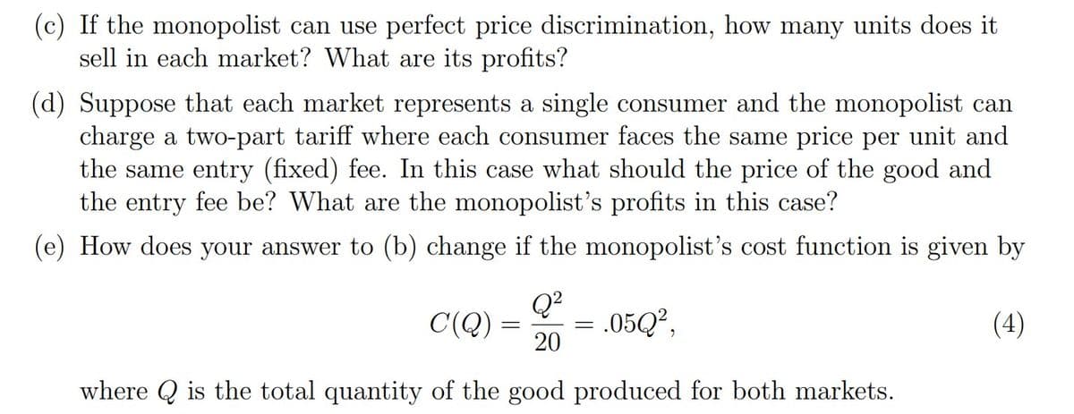 (c) If the monopolist can use perfect price discrimination, how many units does it
sell in each market? What are its profits?
(d) Suppose that each market represents a single consumer and the monopolist can
charge a two-part tariff where each consumer faces the same price per unit and
the same entry (fixed) fee. In this case what should the price of the good and
the entry fee be? What are the monopolist's profits in this case?
(e) How does your answer to (b) change if the monopolist's cost function is given by
Q?
= .05Q?,
20
C(Q) =
(4)
where Q is the total quantity of the good produced for both markets.
