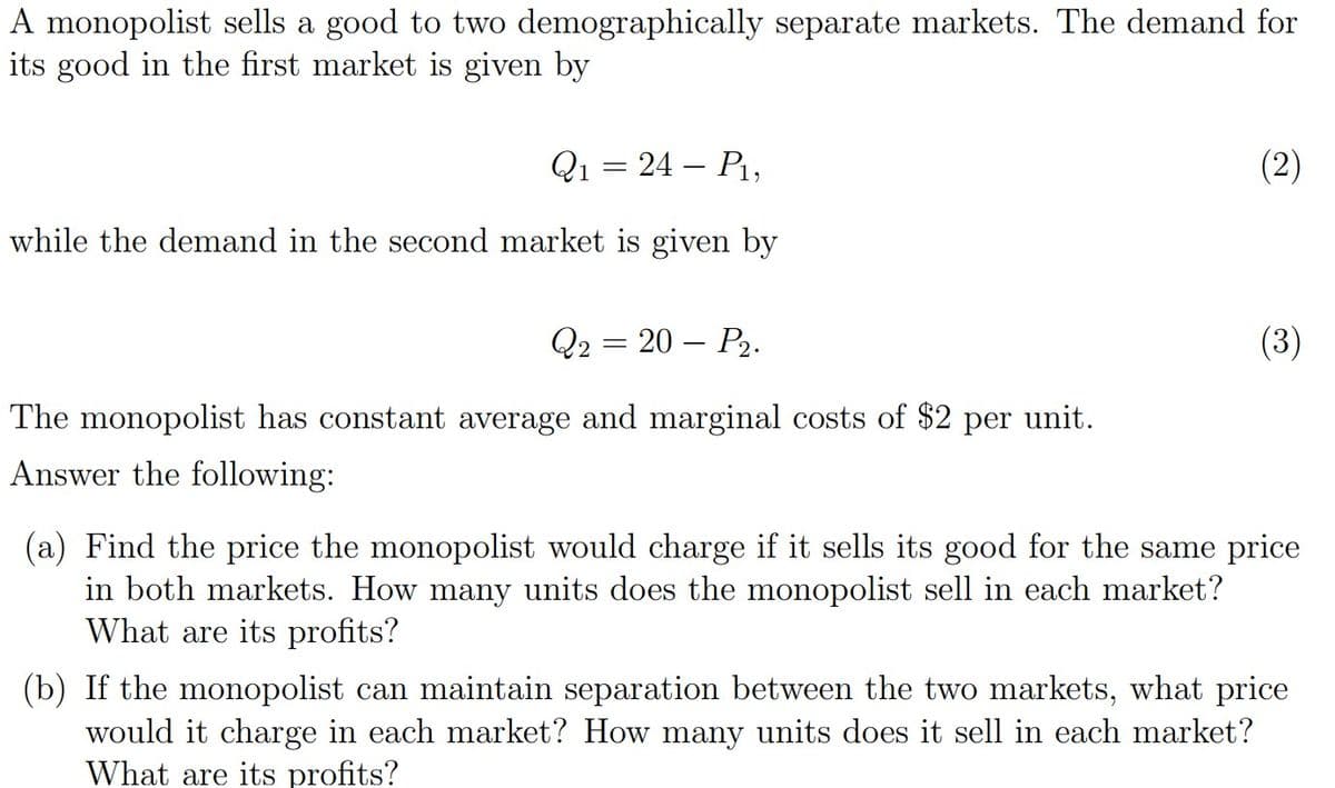 A monopolist sells a good to two demographically separate markets. The demand for
its good in the first market is given by
Q1 = 24 – P1,
(2)
while the demand in the second market is given by
Q2 — 20 — Р2.
(3)
The monopolist has constant average and marginal costs of $2 per unit.
Answer the following:
(a) Find the price the monopolist would charge if it sells its good for the same price
in both markets. How many units does the monopolist sell in each market?
What are its profits?
(b) If the monopolist can maintain separation between the two markets, what price
would it charge in each market? How many units does it sell in each market?
What are its profits?
