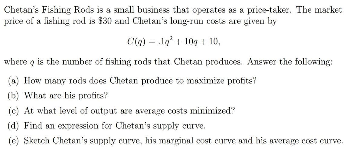 Chetan's Fishing Rods is a small business that operates as a price-taker. The market
price of a fishing rod is $30 and Chetan's long-run costs are given by
C(q) = .1q° + 10q + 10,
where
is the number of fishing rods that Chetan produces. Answer the following:
(a) How many rods does Chetan produce to maximize profits?
(b) What are his profits?
(c) At what level of output are average costs minimized?
(d) Find an expression for Chetan's supply curve.
(e) Sketch Chetan's supply curve, his marginal cost curve and his average cost curve.
