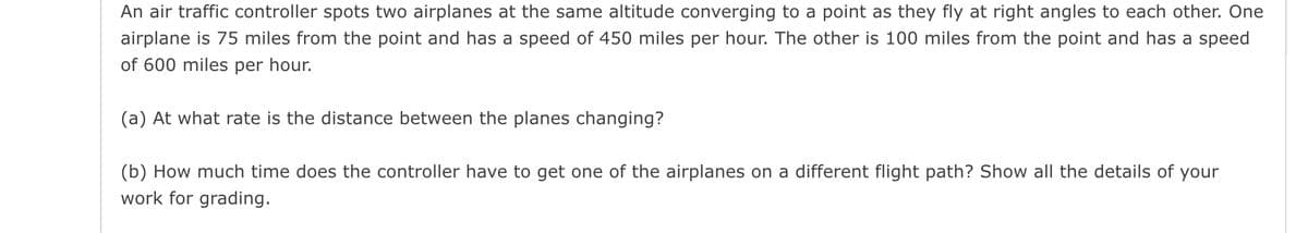 An air traffic controller spots two airplanes at the same altitude converging to a point as they fly at right angles to each other. One
airplane is 75 miles from the point and has a speed of 450 miles per hour. The other is 100 miles from the point and has a speed
of 600 miles per hour.
(a) At what rate is the distance between the planes changing?
(b) How much time does the controller have to get one of the airplanes on a different flight path? Show all the details of your
work for grading.
