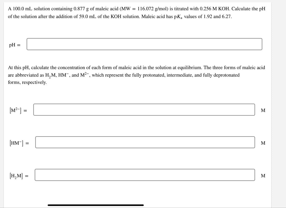 A 100.0 mL solution containing 0.877 g of maleic acid (MW
116.072 g/mol) is titrated with 0.256 M KOH. Calculate the pH
of the solution after the addition of 59.0 mL of the KOH solution. Maleic acid has pKa values of 1.92 and 6.27.
pH =
At this pH, calculate the concentration of each form of maleic acid in the solution at equilibrium. The three forms of maleic acid
are abbreviated as H, M, HM¯, and M2-, which represent the fully protonated, intermediate, and fully deprotonated
forms, respectively.
[M²-] =
M
[HM¯] =
M
[H,M] :
М
