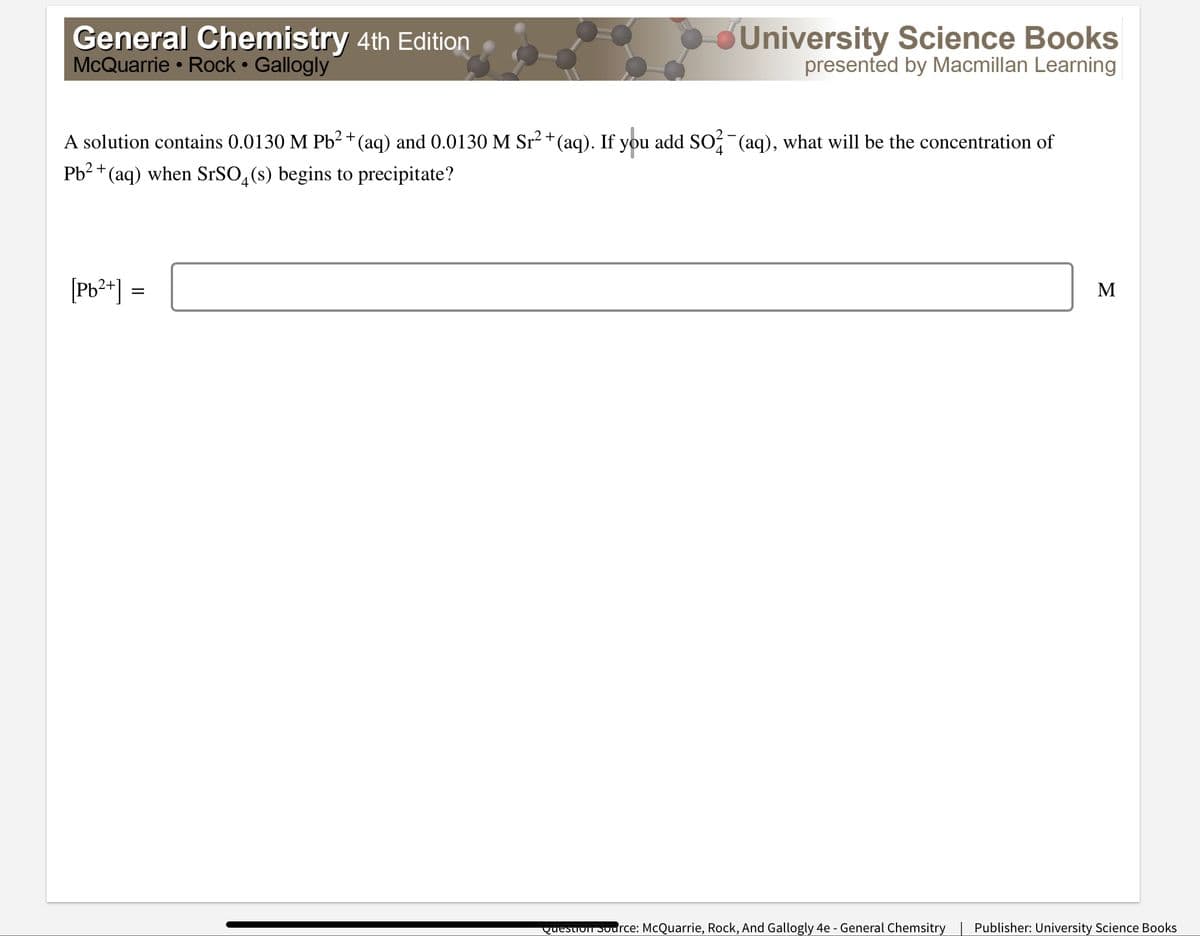 General Chemistry 4th Edition
McQuarrie • Rock Gallogly
University Science Books
presented by Macmillan Learning
A solution contains 0.0130 M Pb²+ (aq) and 0.0130 M Sr2 +(aq). If you add SO (aq), what will be the concentration of
Pb2 +(aq) when SrSO,(s) begins to precipitate?
[Pb**) =
M
question 3odrce: McQuarrie, Rock, And Gallogly 4e - General Chemsitry | Publisher: University Science Books
