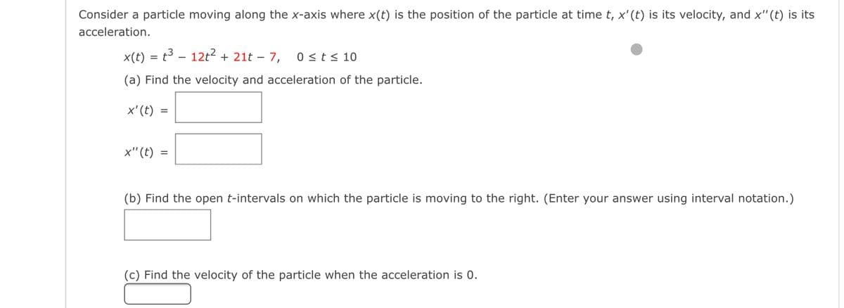 Consider a particle moving along the x-axis where x(t) is the position of the particle at time t, x'(t) is its velocity, and x"(t) is its
acceleration.
x(t) = t³ – 12t2 + 21t – 7,
0 <t< 10
(a) Find the velocity and acceleration of the particle.
х' (t)
x"(t) =
(b) Find the open t-intervals on which the particle is moving to the right. (Enter your answer using interval notation.)
(c) Find the velocity of the particle when the acceleration is 0.
