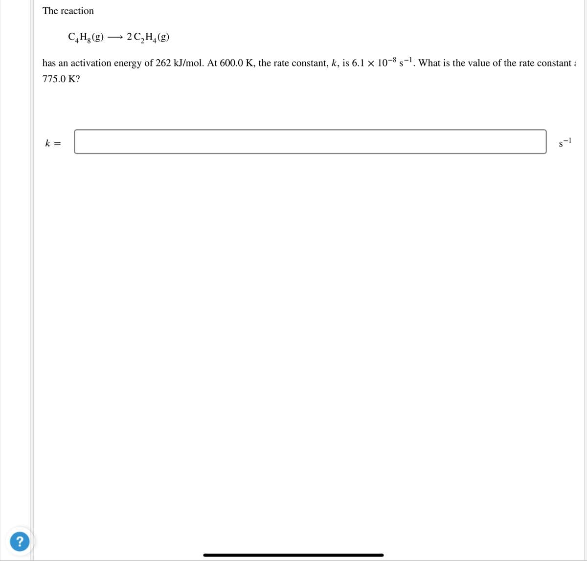 The reaction
C,H,(g) →
2 C,H,(g)
has an activation energy of 262 kJ/mol. At 600.0 K, the rate constant, k, is 6.1 × 10-8 s-'. What is the value of the rate constant :
775.0 K?
k =
?
